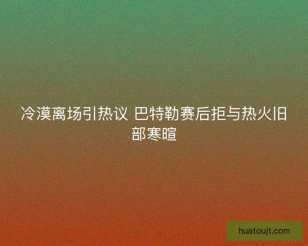 冷漠离场引热议 巴特勒赛后拒与热火旧部寒暄