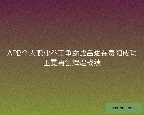 APB个人职业拳王争霸战吕斌在贵阳成功卫冕再创辉煌战绩