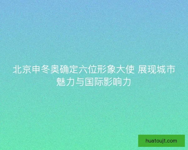 北京申冬奥确定六位形象大使 展现城市魅力与国际影响力
