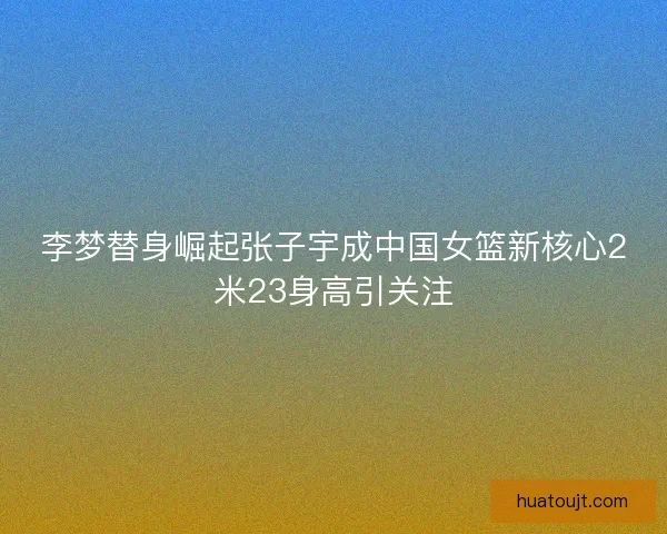李梦替身崛起张子宇成中国女篮新核心2米23身高引关注