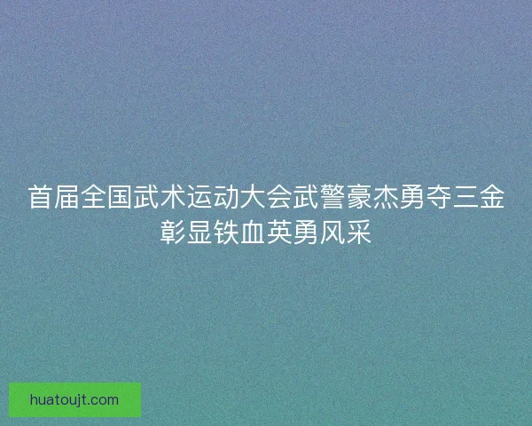 首届全国武术运动大会武警豪杰勇夺三金彰显铁血英勇风采