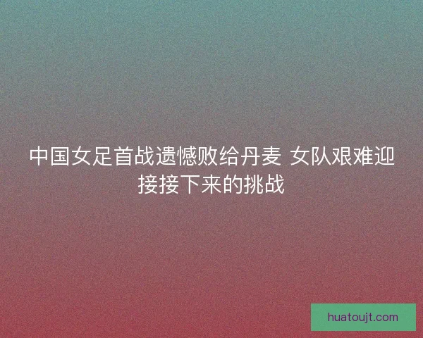 中国女足首战遗憾败给丹麦 女队艰难迎接接下来的挑战